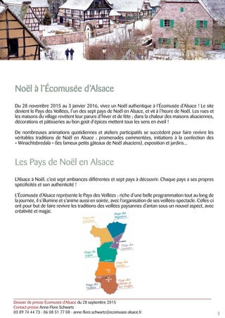 Dossier de presse Écomusée d’Alsace du 28 septembre 2015
Contact presse Anne-Flore Schwartz
03 89 74 44 73 - 06 08 51 77 08 - anne-flore.schwartz@ecomusee-alsace.fr
Noël à l’Écomusée d’Alsace
Du 28 novembre 2015 au 3 janvier 2016, vivez un Noël authentique à l’Écomusée d’Alsace ! Le site
devient le Pays des Veillées, l’un des sept pays de Noël en Alsace, et vit à l’heure de Noël. Les rues et
les maisons du village revêtent leur parure d’hiver et de fête ; dans la chaleur des maisons alsaciennes,
décorations et pâtisseries au bon goût d’épices mettent tous les sens en éveil !
De nombreuses animations quotidiennes et ateliers participatifs se succèdent pour faire revivre les
véritables traditions de Noël en Alsace : promenades commentées, initiations à la confection des
« Winachtsbredala » (les fameux petits gâteaux de Noël alsaciens), exposition et jardins...
Les Pays de Noël en Alsace
L’Alsace à Noël, c’est sept ambiances différentes et sept pays à découvrir. Chaque pays a ses propres
spécificités et son authenticité !
L’Écomusée d’Alsace représente le Pays des Veillées : riche d’une belle programmation tout au long de
la journée, il s’illumine et s’anime aussi en soirée, avec l’organisation de ses veillées-spectacle. Celles-ci
ont pour but de faire revivre les traditions des veillées paysannes d’antan sous un nouvel aspect, avec
créativité et magie.
3
 