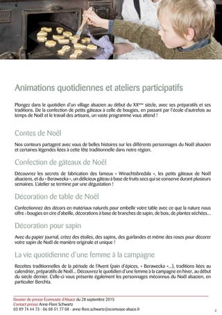 Dossier de presse Écomusée d’Alsace du 28 septembre 2015
Contact presse Anne-Flore Schwartz
03 89 74 44 73 - 06 08 51 77 08 - anne-flore.schwartz@ecomusee-alsace.fr
Animations quotidiennes et ateliers participatifs
Plongez dans le quotidien d’un village alsacien au début du XXème
siècle, avec ses préparatifs et ses
traditions. De la confection de petits gâteaux à celle de bougies, en passant par l’école d’autrefois au
temps de Noël et le travail des artisans, un vaste programme vous attend !
Contes de Noël
Nos conteurs partagent avec vous de belles histoires sur les différents personnages du Noël alsacien
et certaines légendes liées à cette fête traditionnelle dans notre région.
Confection de gâteaux de Noël
Découvrez les secrets de fabrication des fameux « Winachtsbredala », les petits gâteaux de Noël
alsaciens, et du « Berawecka », un délicieux gâteau à base de fruits secs qui se conserve durant plusieurs
semaines. L’atelier se termine par une dégustation !
Décoration de table de Noël
Confectionnez des décors en matériaux naturels pour embellir votre table avec ce que la nature nous
offre : bougies en cire d’abeille, décorations à base de branches de sapin, de bois, de plantes séchées...
Décoration pour sapin
Avec du papier journal, créez des étoiles, des sapins, des guirlandes et même des roses pour décorer
votre sapin de Noël de manière originale et unique !
La vie quotidienne d’une femme à la campagne
Recettes traditionnelles de la période de l’Avent (pain d’épices, « Berawecka »...), traditions liées au
calendrier, préparatifs de Noël... Découvrez le quotidien d’une femme à la campagne en hiver, au début
du siècle dernier. Celle-ci vous présente également les personnages méconnus du Noël alsacien, en
particulier Berchta.
4
 