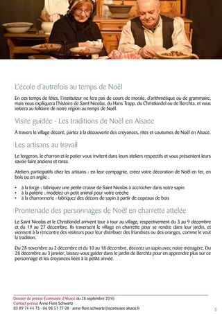 Dossier de presse Écomusée d’Alsace du 28 septembre 2015
Contact presse Anne-Flore Schwartz
03 89 74 44 73 - 06 08 51 77 08 - anne-flore.schwartz@ecomusee-alsace.fr
L’école d’autrefois au temps de Noël
En ces temps de fêtes, l’instituteur ne fera pas de cours de morale, d’arithmétique ou de grammaire,
mais vous expliquera l’histoire de Saint Nicolas, du Hans Trapp, du Christkindel ou de Berchta, et vous
initiera au folklore de notre région au temps de Noël.
Visite guidée - Les traditions de Noël en Alsace
À travers le village décoré, partez à la découverte des croyances, rites et coutumes de Noël en Alsace.
Les artisans au travail
Le forgeron, le charron et le potier vous invitent dans leurs ateliers respectifs et vous présentent leurs
savoir-faire anciens et rares.
Ateliers participatifs chez les artisans : en leur compagnie, créez votre décoration de Noël en fer, en
bois ou en argile :
•	 à la forge : fabriquez une petite crosse de Saint Nicolas à accrocher dans votre sapin
•	 à la poterie : modelez un petit animal pour votre crèche
•	 à la charronnerie : fabriquez des décors de sapin à partir de copeaux de bois
Promenade des personnages de Noël en charrette attelée
Le Saint Nicolas et le Christkindel arrivent tour à tour au village, respectivement du 3 au 9 décembre
et du 19 au 27 décembre. Ils traversent le village en charrette pour se rendre dans leur jardin, et
viennent à la rencontre des visiteurs pour leur distribuer des friandises ou des oranges, comme le veut
la tradition.
Du 28 novembre au 2 décembre et du 10 au 18 décembre, décorez un sapin avec notre ménagère. Du
28 décembre au 3 janvier, laissez-vous guider dans le jardin de Berchta pour en apprendre plus sur ce
personnage et les croyances liées à la petite année.
5
 