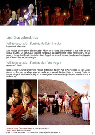 Dossier de presse Écomusée d’Alsace du 28 septembre 2015
Contact presse Anne-Flore Schwartz
03 89 74 44 73 - 06 08 51 77 08 - anne-flore.schwartz@ecomusee-alsace.fr
Les fêtes calendaires
Veillée-spectacle - L’arrivée de Saint Nicolas
Dimanche 6 décembre
Saint Nicolas fait son entrée à l’Écomusée d’Alsace par la rivière, à la tombée de la nuit. Juché sur une
barque et vêtu d’un somptueux costume d’évêque, il est accompagné de ses hallebardiers, de ses
pages et de son double noir, le méchant Hans Trapp. Il est accueilli comme il se doit par les villageois,
puis s’en va saluer les enfants sages...
Veillée-spectacle - L’arrivée des Rois Mages
Dimanche 3 janvier
Parés de leurs costumes chatoyants inspirés de tableaux des XVe
, XVIe
et XVIIe
siècles, les Rois Mages
parcourent les rues du village pour se rendre au chevet de l’enfant Jésus, en suivant l’étoile du
Berger. Villageois et visiteurs se joignent au cortège qui les emmène jusqu’à la crèche où les attend le
nouveau-né.
6
 
