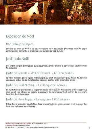 Dossier de presse Écomusée d’Alsace du 28 septembre 2015
Contact presse Anne-Flore Schwartz
03 89 74 44 73 - 06 08 51 77 08 - anne-flore.schwartz@ecomusee-alsace.fr
Exposition de Noël
Une histoire de sapins
L’histoire du sapin de Noël et de ses décorations au fil des siècles. Découvrez aussi des sapins
contemporains étonnants, et rêvez avec nous au sapin de Noël du futur !
Jardins de Noël
Des jardins ludiques et magiques, qui évoquent souvenirs d’enfance et personnages traditionnels du
Noël alsacien.
Jardin de Berchta et de Christkindel : « Le fil du destin »
Le travail incessant de ces figures mythologiques au rouet, à la quenouille et au-dessus des berceaux
va produire tant de fils, de dentelles et de tressages que leur jardin en sera tout envahi !
Jardin de Saint-Nicolas : « La fabrique de trésors »
En allant observer discrètement le surprenant lieu de travail du Saint-Nicolas sans qu’il s’en aperçoive,
jetez un œil à sa fabrique de trésors, et découvrez les surprises qu’il est en train de concocter à
l’intention des enfants sages.
Jardin de Hans Trapp : « La forge aux 1 000 pièges »
Entrez dans la forge dans laquelle Hans Trapp prépare toutes les armes, armures et autres pièges dont
il use pour malmener son entourage !
7
 
