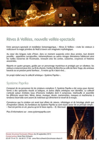 Dossier de presse Écomusée d’Alsace du 28 septembre 2015
Contact presse Anne-Flore Schwartz
03 89 74 44 73 - 06 08 51 77 08 - anne-flore.schwartz@ecomusee-alsace.fr
Rêves & Veillées, nouvelle veillée-spectacle
Entre parcours-spectacle et installation fantasmagorique, « Rêves & Veillées » invite les visiteurs à
redécouvrir la magie primitive de Noël à travers son imaginaire mythologique.
Au cœur des longues nuits d’hiver, dans ce moment suspendu entre deux années, tout devient
possible : apparitions surnaturelles, métamorphoses ou autres mirages divinatoires habiteront ainsi
les ruelles nocturnes de l’Écomusée, renouant avec les contes, coutumes, croyances et histoires
ancestrales.
Répartis en quatre groupes, guidés par un personnage mystérieux et protégés par un rabatteur, les
visiteurs croiseront peut-être, au fil du chemin, l’ombre de Berchta ou celle du Hans Trapp, des animaux
bavards ou un poisson porte-bonheur... À moins qu’ils n’aient rêvé...
Un projet réalisé avec le collectif artistique « Système Paprika ».
Système Paprika
Composé de six personnes (et de créateurs complices !), Système Paprika a été conçu pour donner
forme à des spectacles visuels et ludiques, et autres objets artistiques non identifiés. Le collectif
s’articule autour d’artistes issus d’horizons multiples dont il compresse, mâchouille et assemble
les différents savoir-faire. Mime, danse, musique, dessin, marionnettes, masques et machineries à
tendance bizarroïde sont autant de matériaux qui alimentent le travail de la troupe.
Convaincus que la création est avant tout affaire de ratures, rafistolages et de bricolage plutôt que
d’inspiration céleste, les fondateurs du Système Paprika se sont réunis auour de ce principe simple :
« Tout est permis en art, pourvu qu’on le fasse exprès. » (E. Decroux).
Plus d’informations sur : www.systemepaprika.com
8
 