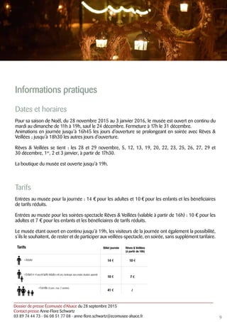 Dossier de presse Écomusée d’Alsace du 28 septembre 2015
Contact presse Anne-Flore Schwartz
03 89 74 44 73 - 06 08 51 77 08 - anne-flore.schwartz@ecomusee-alsace.fr
Informations pratiques
Dates et horaires
Pour sa saison de Noël, du 28 novembre 2015 au 3 janvier 2016, le musée est ouvert en continu du
mardi au dimanche de 11h à 19h, sauf le 24 décembre. Fermeture à 17h le 31 décembre.
Animations en journée jusqu’à 16h45 les jours d’ouverture se prolongeant en soirée avec Rêves &
Veillées ; jusqu’à 18h30 les autres jours d’ouverture.
Rêves & Veillées se tient : les 28 et 29 novembre, 5, 12, 13, 19, 20, 22, 23, 25, 26, 27, 29 et
30 décembre, 1er
, 2 et 3 janvier, à partir de 17h30.
La boutique du musée est ouverte jusqu’à 19h.
Tarifs
Entrées au musée pour la journée : 14 € pour les adultes et 10 € pour les enfants et les bénéficiaires
de tarifs réduits.
Entrées au musée pour les soirées-spectacle Rêves & Veillées (valable à partir de 16h) : 10 € pour les
adultes et 7 € pour les enfants et les bénéficiaires de tarifs réduits.
Le musée étant ouvert en continu jusqu’à 19h, les visiteurs de la journée ont également la possibilité,
s’ils le souhaitent, de rester et de participer aux veillées-spectacle, en soirée, sans supplément tarifaire.
9
Billet journée
14 €
10 €
41 €
10 €
7 €
› Enfant (4-14 ans) et tarifs réduits(+60 ans,handicapé,sans emploi,étudiant,apprenti)
Rêves & Veillées
(à partir de 16h)
Tarifs
› Adulte
› Famille (4 pers. max. 2 adultes)
/
 