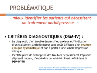 PROBLÉMATIQUE
« mieux identifier les patients qui nécessitent
un traitement antidépresseur »
• CRITÈRES DIAGNOSTIQUES (DSM-IV) :
– Le diagnostic d’un trouble dépressif ou anxieux et l’indication
d’un traitement antidépresseur sont posés à l’issue d’un examen
clinique systématique et non à partir d’une simple impression
clinique
– L’entité pivot de description des troubles dépressifs est l’épisode
dépressif majeur, c’est-à-dire caractérisé. Il est défini dans le
DSM-IV-TR
Afssaps. Argumentaire. Bon usage des médicaments antidépresseurs dans le traitement
des troubles dépressifs et des troubles anxieux de l’adulte. Octobre 2006.
 