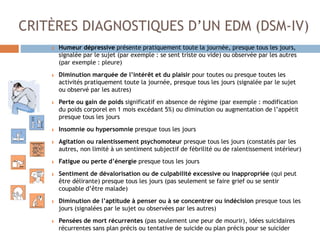 CRITÈRES DIAGNOSTIQUES D’UN EDM (DSM-IV)
Humeur dépressive présente pratiquement toute la journée, presque tous les jours,
signalée par le sujet (par exemple : se sent triste ou vide) ou observée par les autres
(par exemple : pleure)
Diminution marquée de l’intérêt et du plaisir pour toutes ou presque toutes les
activités pratiquement toute la journée, presque tous les jours (signalée par le sujet
ou observé par les autres)
Perte ou gain de poids significatif en absence de régime (par exemple : modification
du poids corporel en 1 mois excédant 5%) ou diminution ou augmentation de l’appétit
presque tous les jours
Insomnie ou hypersomnie presque tous les jours
Agitation ou ralentissement psychomoteur presque tous les jours (constatés par les
autres, non limité à un sentiment subjectif de fébrilité ou de ralentissement intérieur)
Fatigue ou perte d’énergie presque tous les jours
Sentiment de dévalorisation ou de culpabilité excessive ou inappropriée (qui peut
être délirante) presque tous les jours (pas seulement se faire grief ou se sentir
coupable d’être malade)
Diminution de l’aptitude à penser ou à se concentrer ou indécision presque tous les
jours (signalées par le sujet ou observées par les autres)
Pensées de mort récurrentes (pas seulement une peur de mourir), idées suicidaires
récurrentes sans plan précis ou tentative de suicide ou plan précis pour se suicider
 