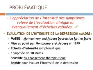 PROBLÉMATIQUE
« L’appréciation de l’intensité des symptômes
relève de l’évaluation clinique et
éventuellement d’échelles validées. »(1)
• ÉVALUATION DE L’INTENSITÉ DE LA DÉPRESSION (MADRS)
– MADRS : Montgomery and Asberg Depression Rating Scale
– Mise au point par Montgomery et Asberg en 1979
– Échelle d’intensité symptomatique
– Composée de 10 items
– Sensible au changement thérapeutique
– Rapide pour évaluer l’intensité de la dépression
 