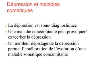 Dépression et maladies
somatiques
 La dépression est sous- diagnostiquée
 Une maladie concomitante peut provoquer/
exacerber la dépression
 Un meilleur dépistage de la dépression
permet l’amélioration de l’évolution d’une
maladie somatique concomitante
 