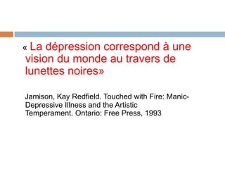 « La dépression correspond à une
vision du monde au travers de
lunettes noires»
Jamison, Kay Redfield. Touched with Fire: Manic-
Depressive Illness and the Artistic
Temperament. Ontario: Free Press, 1993
 
