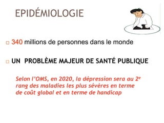 EPIDÉMIOLOGIE
 340 millions de personnes dans le monde
 UN PROBLÈME MAJEUR DE SANTÉ PUBLIQUE
Selon l’OMS, en 2020, la dépression sera au 2e
rang des maladies les plus sévères en terme
de coût global et en terme de handicap
 