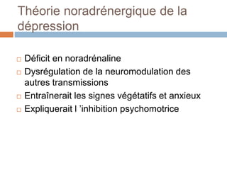 Théorie noradrénergique de la
dépression
 Déficit en noradrénaline
 Dysrégulation de la neuromodulation des
autres transmissions
 Entraînerait les signes végétatifs et anxieux
 Expliquerait l ’inhibition psychomotrice
 
