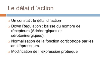 Le délai d ’action
 Un constat : le délai d ’action
 Down Regulation : baisse du nombre de
récepteurs (Adrénergiques et
sérotoninergiques)
 Normalisation de la fonction corticotrope par les
antidépresseurs
 Modification de l ’expression proteïque
 