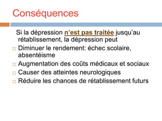 Conséquences
Si la dépression n’est pas traitée jusqu’au
rétablissement, la dépression peut
 Diminuer le rendement: échec scolaire,
absentéisme
 Augmentation des coûts médicaux et sociaux
 Causer des atteintes neurologiques
 Réduire les chances de rétablissement futurs
 