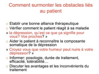Comment surmonter les obstacles liés
au patient
 Etablir une bonne alliance thérapeutique
 Vérifier comment le patient réagit à sa maladie
« la dépression, qu’est ce que ça signifie pour
vous? Vos proches? »
 Aider le patient à reconnaître la composante
somatique de la dépression
« Croyez vous que votre humeur peut nuire à votre
dépression? »
 Informer: posologie, durée de traitement,
efficacité, tolérabilité…
 Discuter les avantages et les inconvénients du
traitement
 