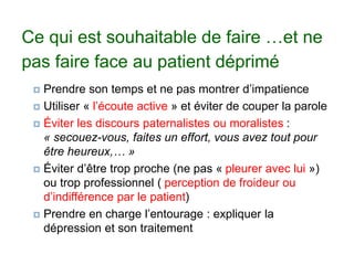 Ce qui est souhaitable de faire …et ne
pas faire face au patient déprimé
 Prendre son temps et ne pas montrer d’impatience
 Utiliser « l’écoute active » et éviter de couper la parole
 Éviter les discours paternalistes ou moralistes :
« secouez-vous, faites un effort, vous avez tout pour
être heureux,… »
 Éviter d’être trop proche (ne pas « pleurer avec lui »)
ou trop professionnel ( perception de froideur ou
d’indifférence par le patient)
 Prendre en charge l’entourage : expliquer la
dépression et son traitement
 