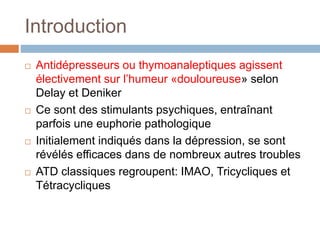 Introduction
 Antidépresseurs ou thymoanaleptiques agissent
électivement sur l’humeur «douloureuse» selon
Delay et Deniker
 Ce sont des stimulants psychiques, entraînant
parfois une euphorie pathologique
 Initialement indiqués dans la dépression, se sont
révélés efficaces dans de nombreux autres troubles
 ATD classiques regroupent: IMAO, Tricycliques et
Tétracycliques
 