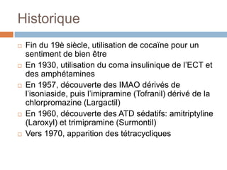 Historique
 Fin du 19è siècle, utilisation de cocaïne pour un
sentiment de bien être
 En 1930, utilisation du coma insulinique de l’ECT et
des amphétamines
 En 1957, découverte des IMAO dérivés de
l’isoniaside, puis l’imipramine (Tofranil) dérivé de la
chlorpromazine (Largactil)
 En 1960, découverte des ATD sédatifs: amitriptyline
(Laroxyl) et trimipramine (Surmontil)
 Vers 1970, apparition des tétracycliques
 