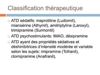 Classification thérapeutique
 ATD sédatifs: maprotiline (Ludiomil),
miansérine (Athymil), amitriptyline (Laroxyl),
trimipramine (Surmontil)
 ATD psychostimulants: IMAO, désipramine
 ATD ayant des propriétés sédatives et
déshinibitrices d’intensité modérée et variable
selon les sujets: imipramine (Tofranil),
clomipramine (Anafranil),
 