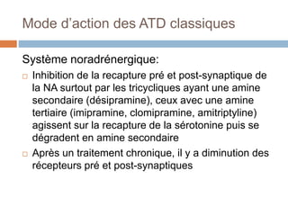 Mode d’action des ATD classiques
Système noradrénergique:
 Inhibition de la recapture pré et post-synaptique de
la NA surtout par les tricycliques ayant une amine
secondaire (désipramine), ceux avec une amine
tertiaire (imipramine, clomipramine, amitriptyline)
agissent sur la recapture de la sérotonine puis se
dégradent en amine secondaire
 Après un traitement chronique, il y a diminution des
récepteurs pré et post-synaptiques
 