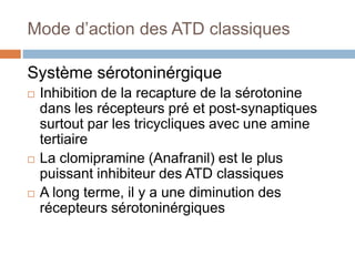 Mode d’action des ATD classiques
Système sérotoninérgique
 Inhibition de la recapture de la sérotonine
dans les récepteurs pré et post-synaptiques
surtout par les tricycliques avec une amine
tertiaire
 La clomipramine (Anafranil) est le plus
puissant inhibiteur des ATD classiques
 A long terme, il y a une diminution des
récepteurs sérotoninérgiques
 