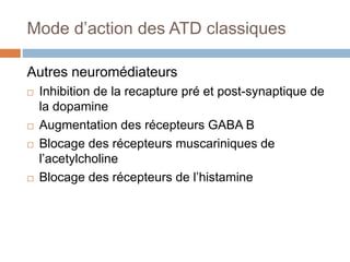 Mode d’action des ATD classiques
Autres neuromédiateurs
 Inhibition de la recapture pré et post-synaptique de
la dopamine
 Augmentation des récepteurs GABA B
 Blocage des récepteurs muscariniques de
l’acetylcholine
 Blocage des récepteurs de l’histamine
 