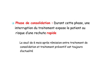  Phase de consolidation : Durant cette phase, une
interruption du traitement expose le patient au
risque d’une rechute rapide
Le seuil de 6 mois après rémission entre traitement de
consolidation et traitement préventif est toujours
d’actualité
 