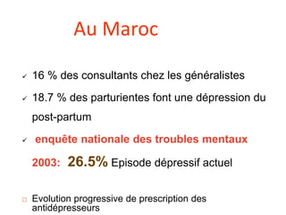  16 % des consultants chez les généralistes
 18.7 % des parturientes font une dépression du
post-partum
 enquête nationale des troubles mentaux
2003: 26.5% Episode dépressif actuel
 Evolution progressive de prescription des
antidépresseurs
Au Maroc
 
