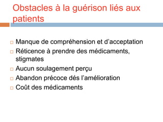 Obstacles à la guérison liés aux
patients
 Manque de compréhension et d’acceptation
 Réticence à prendre des médicaments,
stigmates
 Aucun soulagement perçu
 Abandon précoce dés l’amélioration
 Coût des médicaments
 