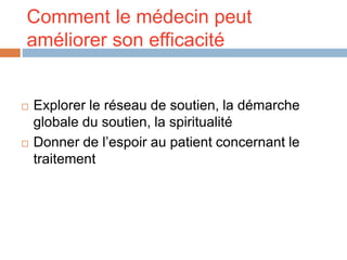 Comment le médecin peut
améliorer son efficacité
 Explorer le réseau de soutien, la démarche
globale du soutien, la spiritualité
 Donner de l’espoir au patient concernant le
traitement
 
