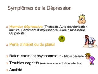 Symptômes de la Dépression
 Humeur dépressive (Tristesse, Auto-dévalorisation,
inutilité, Sentiment d’impuissance, Avenir sans issue,
Culpabilité )
 Perte d’intérêt ou du plaisir
 Ralentissement psychomoteur « fatigue générale »
 Troubles cognitifs (mémoire, concentration, attention)
 Anxiété
 