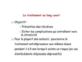 Le traitement au long court
 Objectif :
 Prévention des récidives
 Eviter les complications qui entraînent vers
la chronicité
 Pour la plupart des auteurs : poursuivre le
traitement antidépresseur aux mêmes doses
pendant 1 à 5 ans lorsqu’il existe un risque (en cas
d’antécédents d’épisodes dépressifs)
 