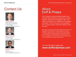Duff & Phelps Restaurant Monthly Update | October 2016
Contact Us
Joshua Benn
Global Head of Restaurants
Retail, Consumer and Food
+1 212 450 2840
joshua.benn@duffandphelps.com
Darren Gange
Managing Director
+1 212 871 9429
darren.gange@duffandphelps.com
Farzad Mukhi
Director
+1 424 249 1661
farzad.mukhi@duffandphelps.com
For more information please visit:
www.duffandphelps.com
Duff & Phelps is the premier global valuation and
corporate finance advisor with expertise in complex
valuation, disputes and investigations, M&A, real
estate, restructuring, and compliance and regulatory
consulting. The firm’s more than 2,000 employees
serve a diverse range of clients from offices around
the world.
M&A advisory, capital raising and secondary market advisory services in the
United States are provided by Duff & Phelps Securities, LLC. Member
FINRA/SIPC. Pagemill Partners is a Division of Duff & Phelps Securities,
LLC. M&A advisory and capital raising advisory services are provided in a
number of European countries through Duff & Phelps Securities Ltd, UK,
which includes branches in Ireland and Germany. Duff & Phelps Securities
Ltd, UK, is regulated by the Financial Conduct Authority.
About
Duff & Phelps
Copyright © 2016 Duff & Phelps LLC. All rights reserved.
Duff & Phelps Restaurant Monthly | October 2016
 