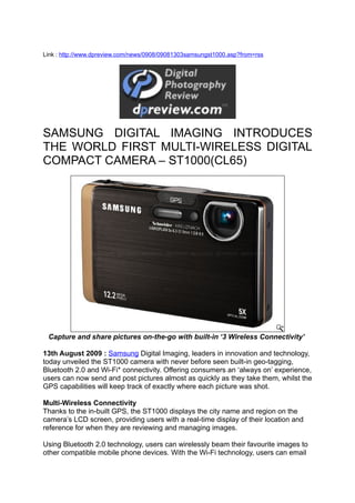 Link : http://www.dpreview.com/news/0908/09081303samsungst1000.asp?from=rss




SAMSUNG DIGITAL IMAGING INTRODUCES
THE WORLD FIRST MULTI-WIRELESS DIGITAL
COMPACT CAMERA – ST1000(CL65)




 Capture and share pictures on-the-go with built-in ‘3 Wireless Connectivity’

13th August 2009 : Samsung Digital Imaging, leaders in innovation and technology,
today unveiled the ST1000 camera with never before seen built-in geo-tagging,
Bluetooth 2.0 and Wi-Fi* connectivity. Offering consumers an ‘always on’ experience,
users can now send and post pictures almost as quickly as they take them, whilst the
GPS capabilities will keep track of exactly where each picture was shot.

Multi-Wireless Connectivity
Thanks to the in-built GPS, the ST1000 displays the city name and region on the
camera’s LCD screen, providing users with a real-time display of their location and
reference for when they are reviewing and managing images.

Using Bluetooth 2.0 technology, users can wirelessly beam their favourite images to
other compatible mobile phone devices. With the Wi-Fi technology, users can email
 