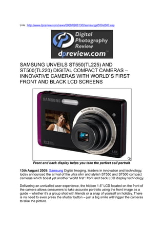 Link : http://www.dpreview.com/news/0908/09081302samsungst550st500.asp




SAMSUNG UNVEILS ST550(TL225) AND
ST500(TL220) DIGITAL COMPACT CAMERAS –
INNOVATIVE CAMERAS WITH WORLD`S FIRST
FRONT AND BLACK LCD SCREENS




         Front and back display helps you take the perfect self portrait

13th August 2009: Samsung Digital Imaging, leaders in innovation and technology,
today announced the arrival of the ultra slim and stylish ST550 and ST500 compact
cameras which boast yet another ‘world first’: front and back LCD display technology.

Delivering an unrivalled user experience, the hidden 1.5” LCD located on the front of
the camera allows consumers to take accurate portraits using the front image as a
guide – whether it’s a group shot with friends or a snap of yourself on holiday. There
is no need to even press the shutter button – just a big smile will trigger the cameras
to take the picture.
 