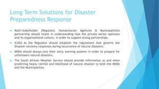 Long Term Solutions for Disaster
Preparedness Response
Multi-stakeholder (Regulator, Humanitarian Agencies & Municipalities)
partnership should invest in understanding how the private sector operates
and its organizational culture, in order to support strong partnerships.
ICASA as the Regulator should establish the regulations that governs the
Disaster recovery responses during occurrence of natural disasters.
MNOs should always test their early warning systems in order to prepare for
unforeseen natural disasters.
The South African Weather Service should provide information as and when
predicting heavy rainfall and likelihood of natural disaster to both the MNOs
and the Municipalities.