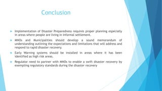 Conclusion
Implementation of Disaster Preparedness requires proper planning especially
in areas where people are living in informal settlement.
MNOs and Municipalities should develop a sound memorandum of
understanding outlining the expectations and limitations that will address and
respond to rapid disaster recovery.
Early Warning systems should be installed in areas where it has been
identified as high risk areas.
Regulator need to partner with MNOs to enable a swift disaster recovery by
exempting regulatory standards during the disaster recovery