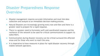 Disaster Preparedness Response
Overview
Disaster management requires accurate information and must link data
collection and analysis to an immediate decision-making process.
Natural Disasters are increasingly growing every now and then and there is a
greater need to prepare for a rapid response.
There is a greater need to formulate swift and coordinated response and the
resilience of the network to be used for critical communications to support its
subscribers.
Communication during disaster recovery can be critical surround the affected
areas and for those who want to reach the area.
It is imperative to have measures in place for rapid disaster recovery through
mobile network operators.