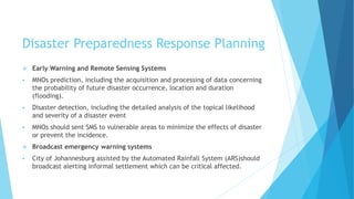 Disaster Preparedness Response Planning
Early Warning and Remote Sensing Systems
MNOs prediction, including the acquisition and processing of data concerning
the probability of future disaster occurrence, location and duration
(flooding).
Disaster detection, including the detailed analysis of the topical likelihood
and severity of a disaster event
MNOs should sent SMS to vulnerable areas to minimize the effects of disaster
or prevent the incidence.
Broadcast emergency warning systems
City of Johannesburg assisted by the Automated Rainfall System (ARS)should
broadcast alerting informal settlement which can be critical affected.