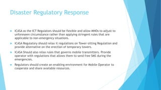 Disaster Regulatory Response
ICASA as the ICT Regulators should be flexible and allow MNOs to adjust to
unforeseen circumstance rather than applying stringent rules that are
applicable to non-emergency situations.
ICASA Regulatory should relax it regulations on Tower-sitting Regulation and
provide alternative on the erection of temporary towers.
ICASA Should also relax rules that governs mobile transmitters. Provide
operator with regulations that allows them to send free SMS during the
emergencies.
Regulators should create an enabling environment for Mobile Operator to
cooperate and share available resources.