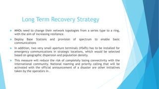 Long Term Recovery Strategy
MNOs need to change their network topologies from a series type to a ring,
with the aim of increasing resilience.
Deploy Base Stations and provision of spectrum to enable basic
communications
In addition, two very small aperture terminals (VSATs) has to be installed for
emergency communications in strategic locations, which would be selected
based on geographic dispersion and population density.
This measure will reduce the risk of completely losing connectivity with the
international community. National roaming and priority calling that will be
activated with the official announcement of a disaster are other initiatives
taken by the operators in .