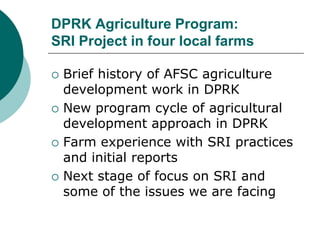 DPRK Agriculture Program:SRI Project in four local farms Brief history of AFSC agriculture development work in DPRK New program cycle of agricultural development approach in DPRK  Farm experience with SRI practices and initial reports Next stage of focus on SRI and some of the issues we are facing 