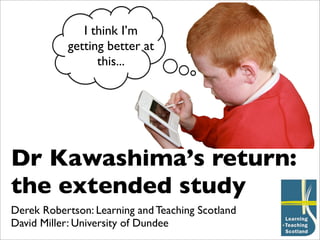 I think I’m
           getting better at
                 this...




Dr Kawashima’s return:
the extended study
Derek Robertson: Learning and Teaching Scotland
David Miller: University of Dundee
 