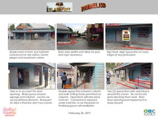 Ample room in front, but maintain
clearances for ride exiters, Game
players and washroom visitors.
Note door widths and allow for post
and rope clearance.
Sign fixed, align queue line on outer
edges of any protrusions.
Take in to account the door
opening. Wrap queue around
signage and columns. Locate via
survey all fixed elements. Red paint
on door is themed, don’t be scared.
Double queue line between column
and wall. D-Ring hooks permitted on
columns. Operations will relocated
trash bin. Containment exposed
under trash bin, to be fixed prior to
finalizing queue rail installation.
Two (2) queue lines with switchback
around the corner. Do not locate
posts blocking them work. Note
door opening and requirement to
wrap around.
February 26, 2017
GameGame
Wash
room
Ride queue
 