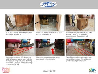 Note door widths and allow for post
and rope clearance.
Note door widths and allow for post
and rope clearance.
Trash bins are portable, do not take
in to account for queue line
arrangement. Operations will
relocate.
Maintain consistent 900 clearance
widths for each queue line. Take in
to account fan posts, GRC theming
rockwork. Measure from outer edge
of any obstruction.
Maintain guest circulation when
demarcating the queues.
Two (2) queue lines with switchback
around the corner. Do not locate
posts blocking theme work.
February 26, 2017
 