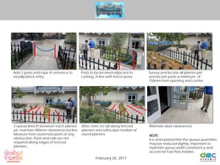 Add 2 posts and rope @ entrance to
visually block entry.
Posts to be located adjacent to
curbing, in line with fence posts.
Survey and locate all planter pist
and locate posts a minimum of
150mm from opening and center.
2 queue lines fit between each planter
pit, maintain 900mm clearance/ea line.
Measure from outermost point of any
obstruction. Posts and rails are not
required along edges of fenced
planters.
Ditto, note no rail along fenced
planters and softscape median of
round planters.
Maintain door clearances
NOTE:
It is anticipated that the queue quantities
may be reduced slightly, important to
maintain queue width consistency and
access for Fast Pass holders.
February 26, 2017
 
