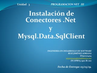 Unidad 3 PROGRAMACION NET III
Instalación de
Conectores .Net
y
Mysql.Data.SqlClient
INGENIERIA EN DESARROLLO DE SOFTWARE
RUIZ JIMÉNEZ ADRIANA
ES1511122404
es1511122404@unadmexico.mx
DS-DPRN3-1901-B1-001
Fecha de Entrega: 03/03/19.
 