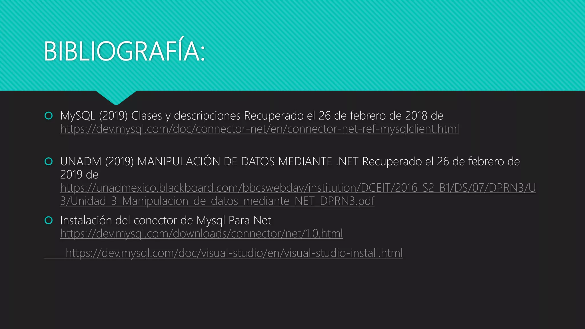BIBLIOGRAFÍA:
 MySQL (2019) Clases y descripciones Recuperado el 26 de febrero de 2018 de
https://dev.mysql.com/doc/connector-net/en/connector-net-ref-mysqlclient.html
 UNADM (2019) MANIPULACIÓN DE DATOS MEDIANTE .NET Recuperado el 26 de febrero de
2019 de
https://unadmexico.blackboard.com/bbcswebdav/institution/DCEIT/2016_S2_B1/DS/07/DPRN3/U
3/Unidad_3_Manipulacion_de_datos_mediante_NET_DPRN3.pdf
 Instalación del conector de Mysql Para Net
https://dev.mysql.com/downloads/connector/net/1.0.html
https://dev.mysql.com/doc/visual-studio/en/visual-studio-install.html
 