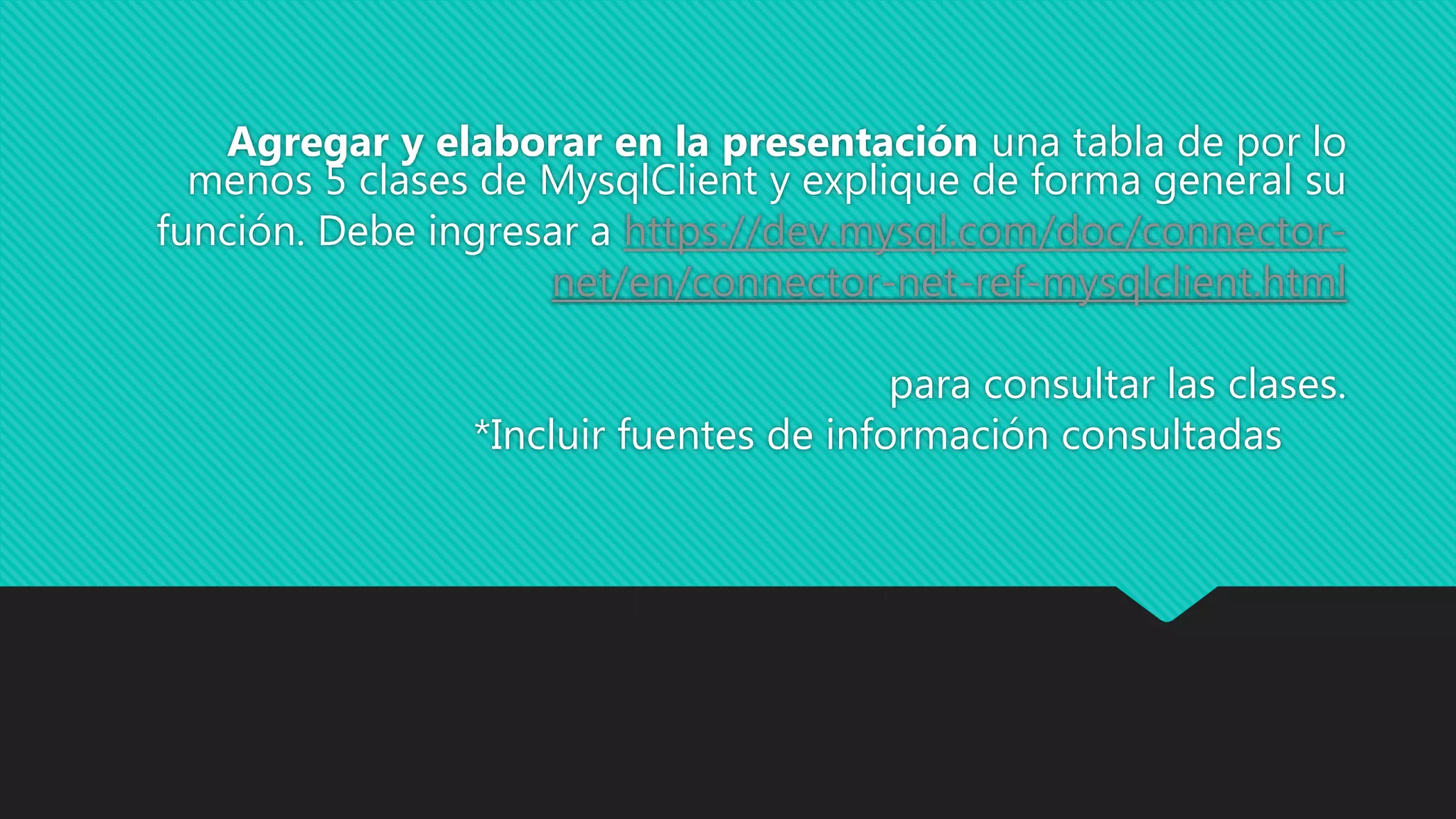 Agregar y elaborar en la presentación una tabla de por lo
menos 5 clases de MysqlClient y explique de forma general su
función. Debe ingresar a https://dev.mysql.com/doc/connector-
net/en/connector-net-ref-mysqlclient.html
para consultar las clases.
*Incluir fuentes de información consultadas
 