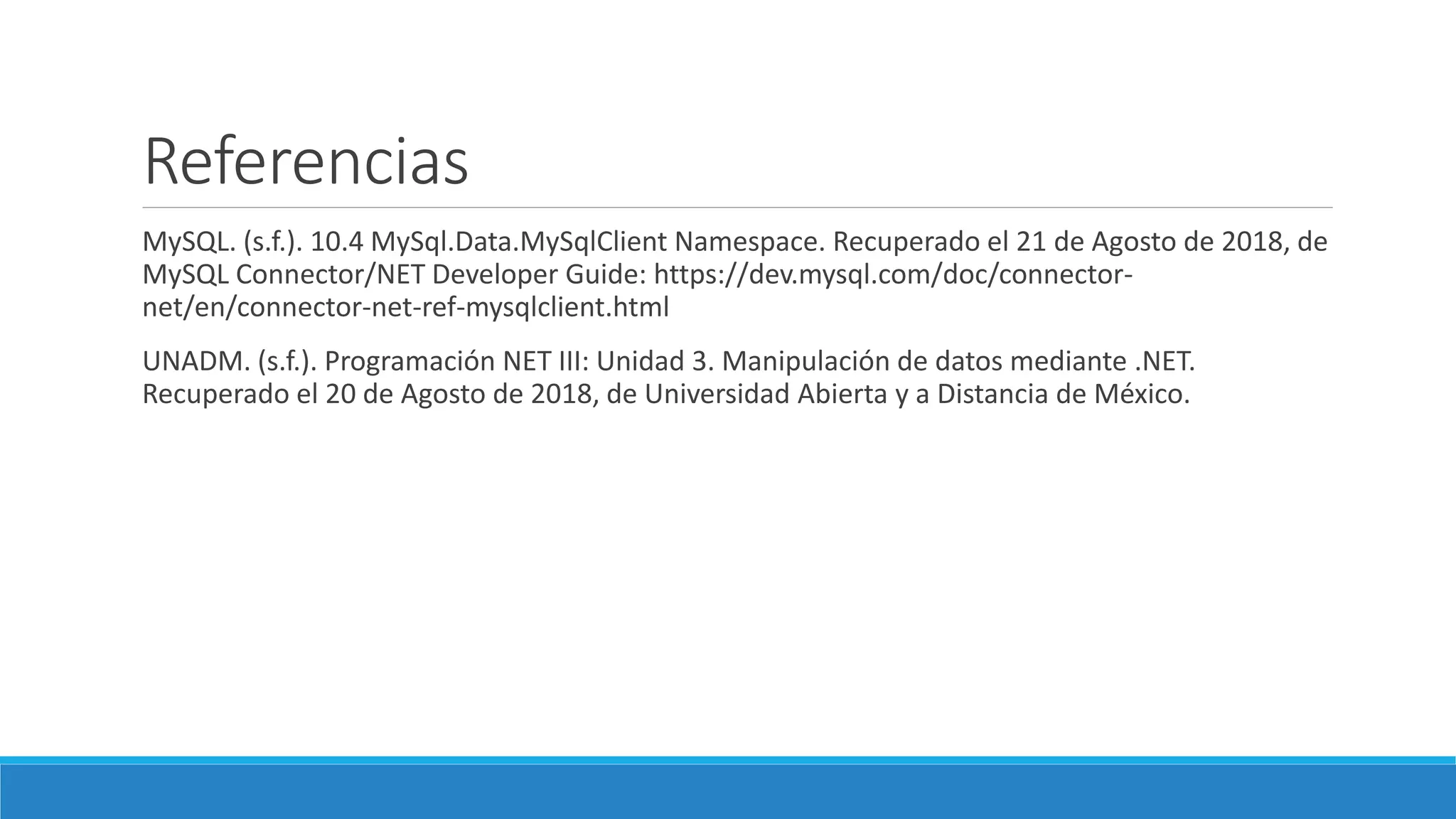 Referencias
MySQL. (s.f.). 10.4 MySql.Data.MySqlClient Namespace. Recuperado el 21 de Agosto de 2018, de
MySQL Connector/NET Developer Guide: https://dev.mysql.com/doc/connector-
net/en/connector-net-ref-mysqlclient.html
UNADM. (s.f.). Programación NET III: Unidad 3. Manipulación de datos mediante .NET.
Recuperado el 20 de Agosto de 2018, de Universidad Abierta y a Distancia de México.
 