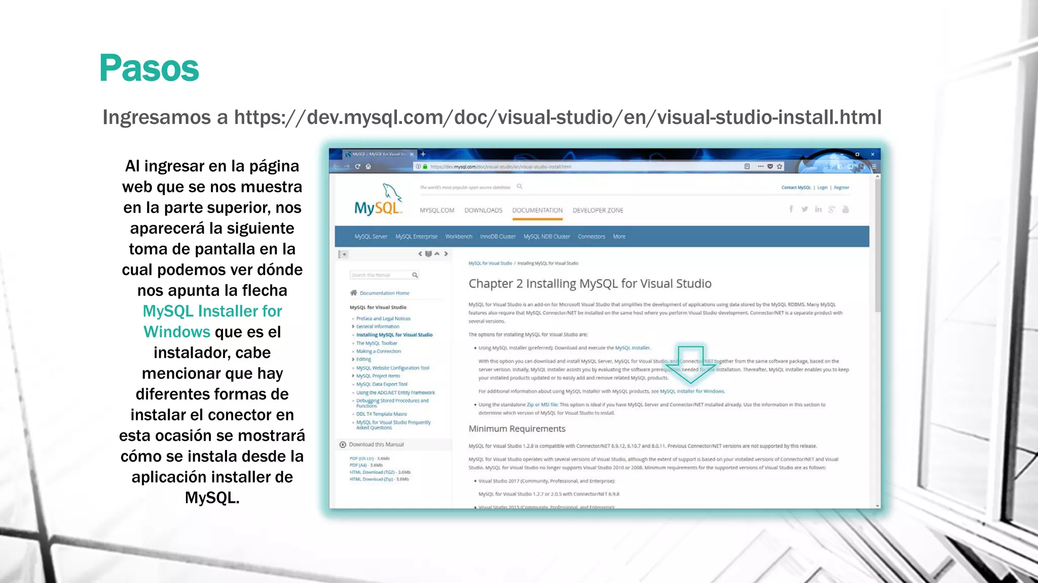 Pasos
Ingresamos a https://dev.mysql.com/doc/visual-studio/en/visual-studio-install.html
Al ingresar en la página
web que se nos muestra
en la parte superior, nos
aparecerá la siguiente
toma de pantalla en la
cual podemos ver dónde
nos apunta la flecha
MySQL Installer for
Windows que es el
instalador, cabe
mencionar que hay
diferentes formas de
instalar el conector en
esta ocasión se mostrará
cómo se instala desde la
aplicación installer de
MySQL.
 