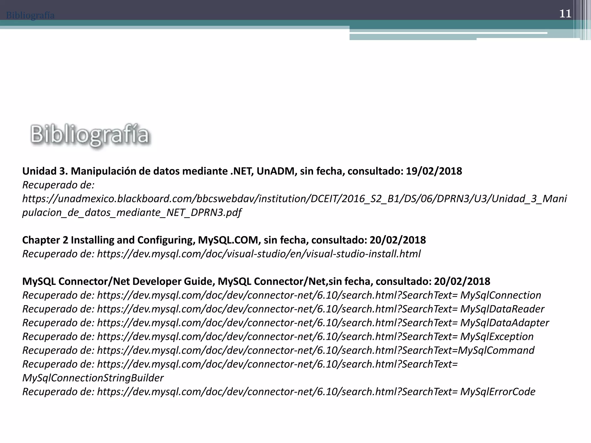 Bibliografía
Unidad 3. Manipulación de datos mediante .NET, UnADM, sin fecha, consultado: 19/02/2018
Recuperado de:
https://unadmexico.blackboard.com/bbcswebdav/institution/DCEIT/2016_S2_B1/DS/06/DPRN3/U3/Unidad_3_Mani
pulacion_de_datos_mediante_NET_DPRN3.pdf
Chapter 2 Installing and Configuring, MySQL.COM, sin fecha, consultado: 20/02/2018
Recuperado de: https://dev.mysql.com/doc/visual-studio/en/visual-studio-install.html
MySQL Connector/Net Developer Guide, MySQL Connector/Net,sin fecha, consultado: 20/02/2018
Recuperado de: https://dev.mysql.com/doc/dev/connector-net/6.10/search.html?SearchText= MySqlConnection
Recuperado de: https://dev.mysql.com/doc/dev/connector-net/6.10/search.html?SearchText= MySqlDataReader
Recuperado de: https://dev.mysql.com/doc/dev/connector-net/6.10/search.html?SearchText= MySqlDataAdapter
Recuperado de: https://dev.mysql.com/doc/dev/connector-net/6.10/search.html?SearchText= MySqlException
Recuperado de: https://dev.mysql.com/doc/dev/connector-net/6.10/search.html?SearchText=MySqlCommand
Recuperado de: https://dev.mysql.com/doc/dev/connector-net/6.10/search.html?SearchText=
MySqlConnectionStringBuilder
Recuperado de: https://dev.mysql.com/doc/dev/connector-net/6.10/search.html?SearchText= MySqlErrorCode
11
 